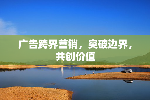 广告跨界营销，突破边界，共创价值