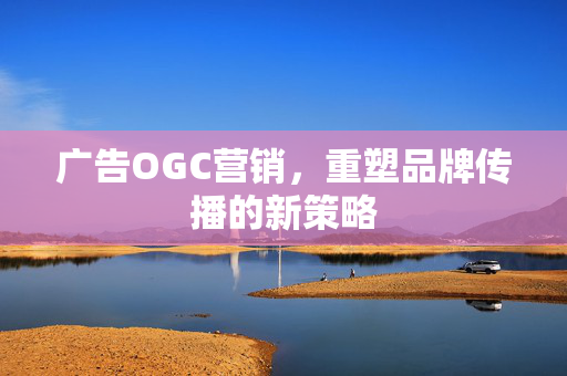 广告OGC营销，重塑品牌传播的新策略