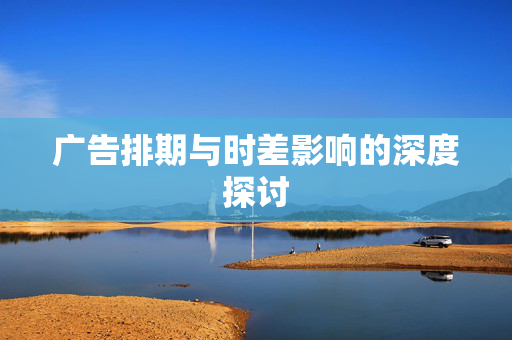 广告排期与时差影响的深度探讨