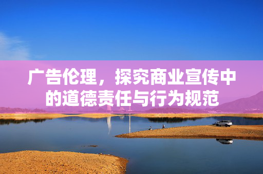 广告伦理，探究商业宣传中的道德责任与行为规范