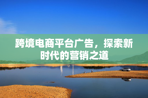 跨境电商平台广告，探索新时代的营销之道