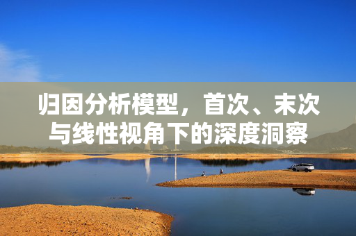 归因分析模型，首次、末次与线性视角下的深度洞察