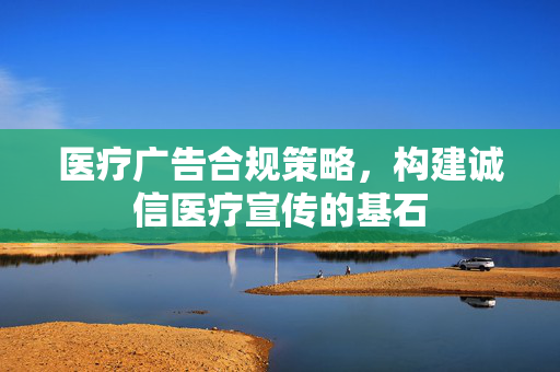 医疗广告合规策略，构建诚信医疗宣传的基石