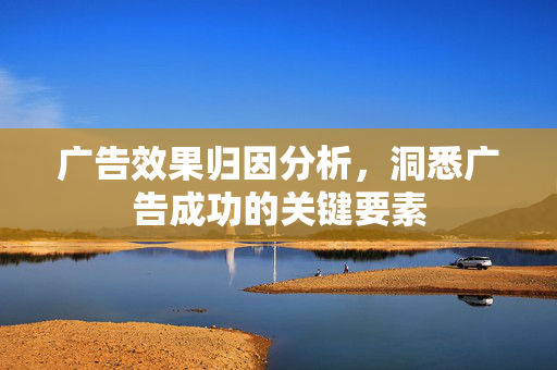 广告效果归因分析，洞悉广告成功的关键要素