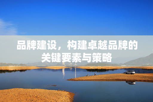 品牌建设，构建卓越品牌的关键要素与策略