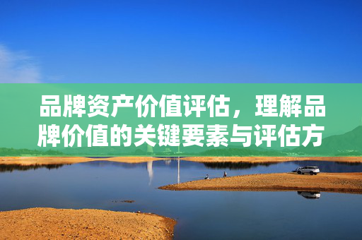 品牌资产价值评估，理解品牌价值的关键要素与评估方法
