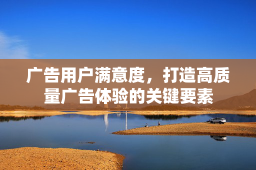 广告用户满意度，打造高质量广告体验的关键要素