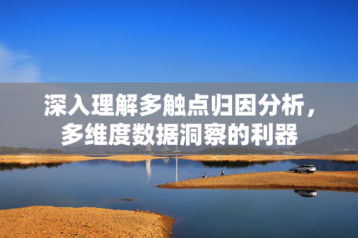 深入理解多触点归因分析，多维度数据洞察的利器