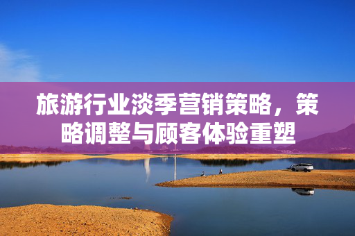 旅游行业淡季营销策略，策略调整与顾客体验重塑