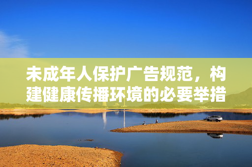 未成年人保护广告规范，构建健康传播环境的必要举措