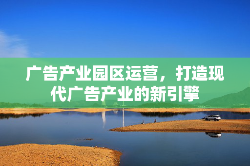 广告产业园区运营，打造现代广告产业的新引擎