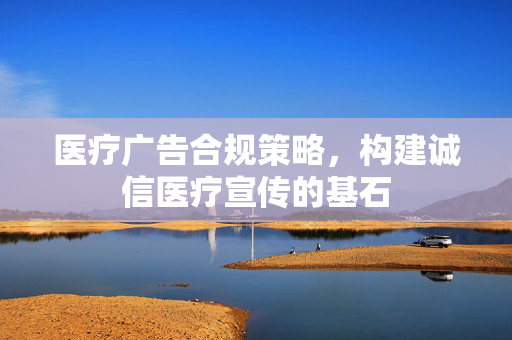 医疗广告合规策略，构建诚信医疗宣传的基石