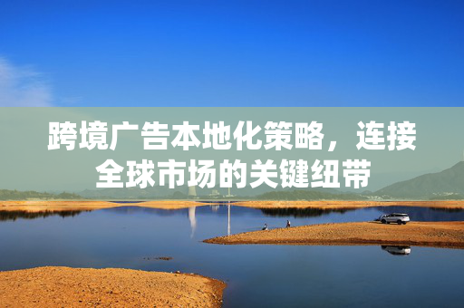 跨境广告本地化策略，连接全球市场的关键纽带