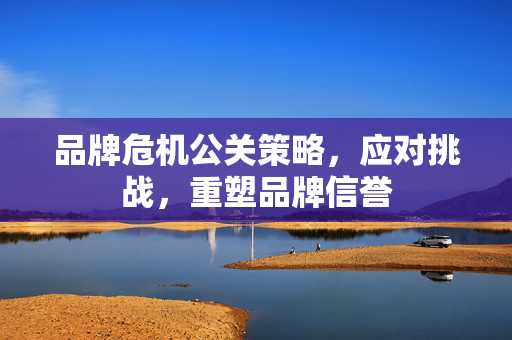 品牌危机公关策略，应对挑战，重塑品牌信誉