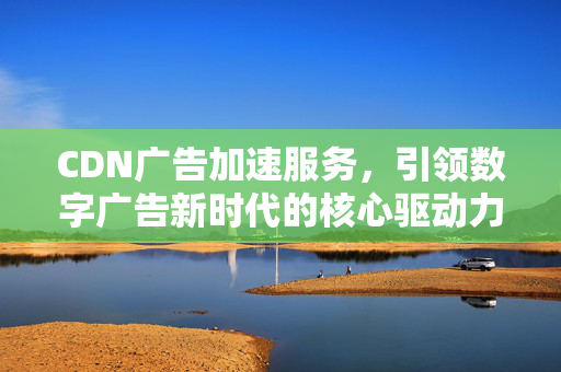 CDN广告加速服务，引领数字广告新时代的核心驱动力