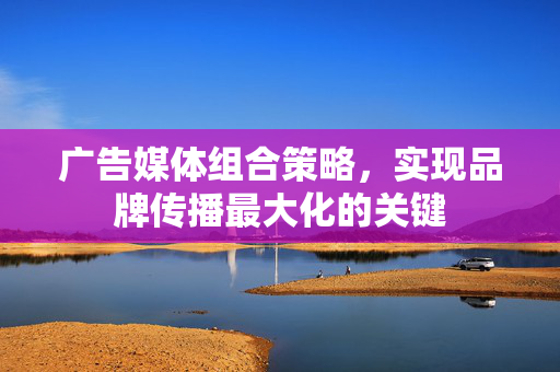 广告媒体组合策略，实现品牌传播最大化的关键