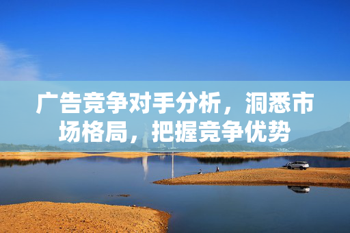 广告竞争对手分析，洞悉市场格局，把握竞争优势