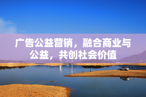 广告公益营销，融合商业与公益，共创社会价值